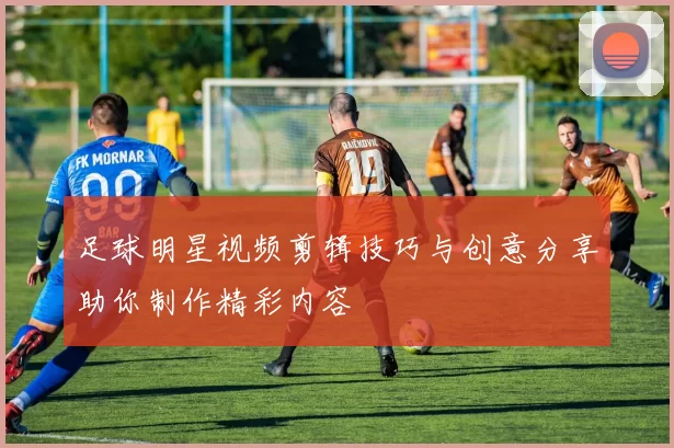 足球明星视频剪辑技巧与创意分享助你制作精彩内容