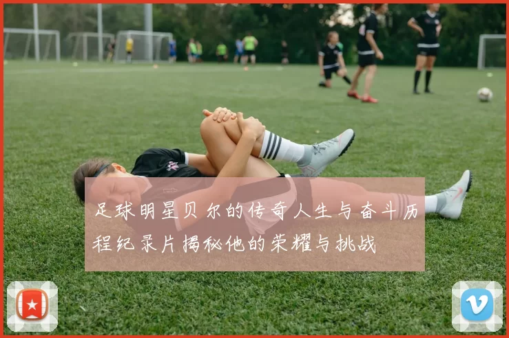 足球明星贝尔的传奇人生与奋斗历程纪录片揭秘他的荣耀与挑战