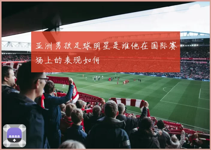 亚洲男孩足球明星是谁他在国际赛场上的表现如何