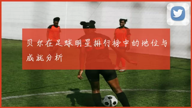 贝尔在足球明星排行榜中的地位与成就分析