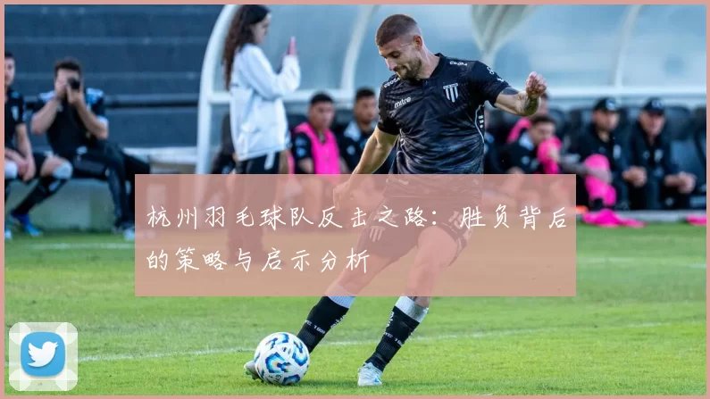 杭州羽毛球队反击之路：胜负背后的策略与启示分析