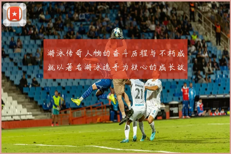 游泳传奇人物的奋斗历程与不朽成就以著名游泳选手为核心的成长故事
