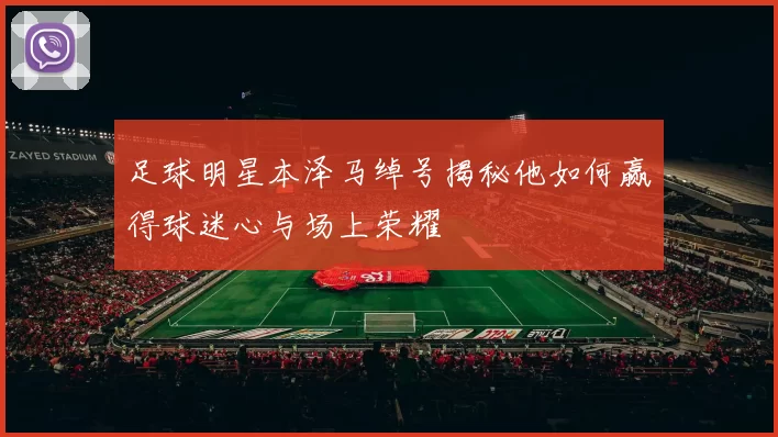 足球明星本泽马绰号揭秘他如何赢得球迷心与场上荣耀