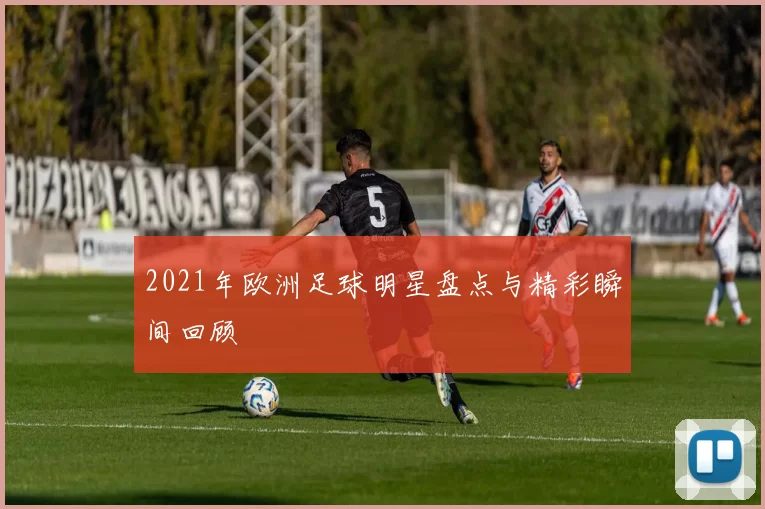 2021年欧洲足球明星盘点与精彩瞬间回顾