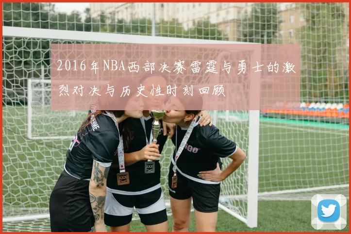 2016年NBA西部决赛雷霆与勇士的激烈对决与历史性时刻回顾