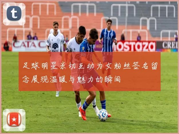 足球明星亲切互动为女粉丝签名留念展现温暖与魅力的瞬间