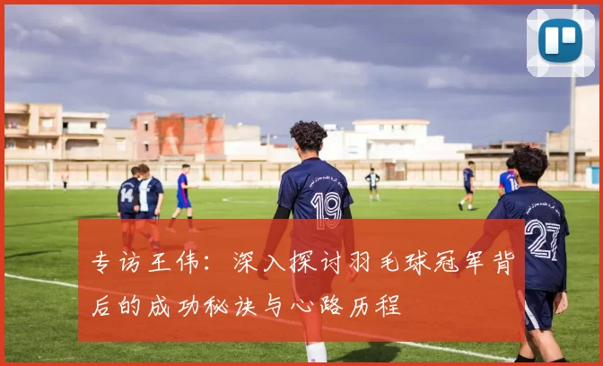 专访王伟：深入探讨羽毛球冠军背后的成功秘诀与心路历程