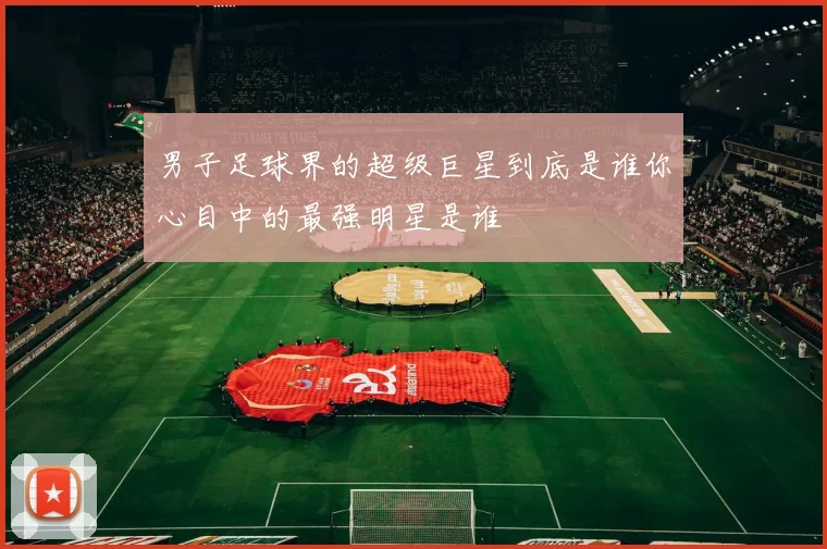 男子足球界的超级巨星到底是谁你心目中的最强明星是谁