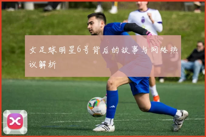女足球明星6号背后的故事与网络热议解析