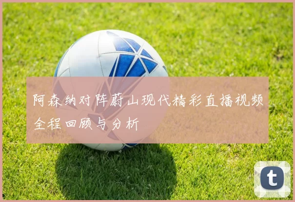 阿森纳对阵蔚山现代精彩直播视频全程回顾与分析