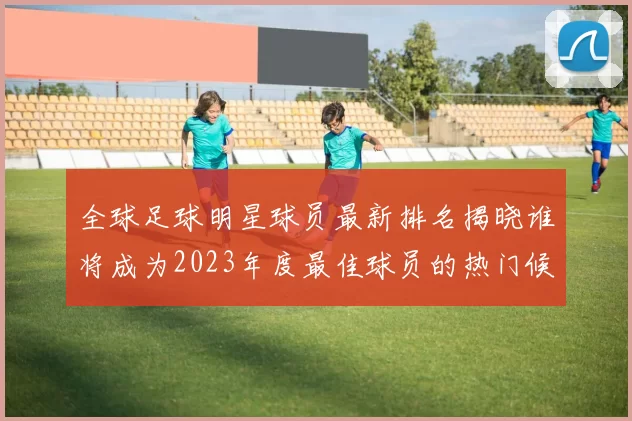 全球足球明星球员最新排名揭晓谁将成为2023年度最佳球员的热门候选人