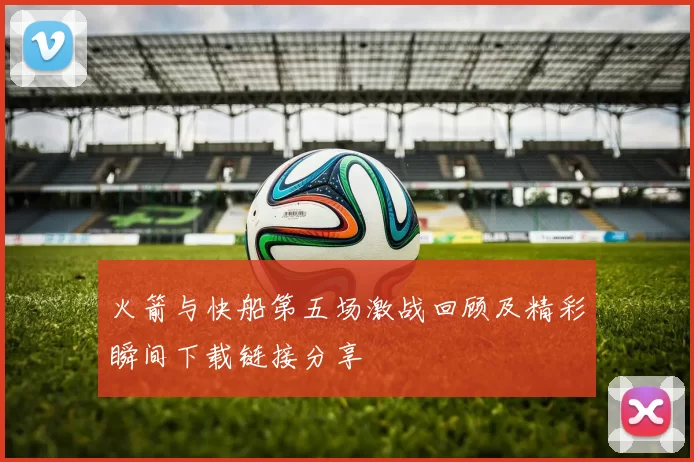 火箭与快船第五场激战回顾及精彩瞬间下载链接分享