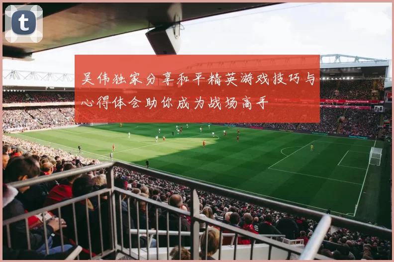 吴伟独家分享和平精英游戏技巧与心得体会助你成为战场高手