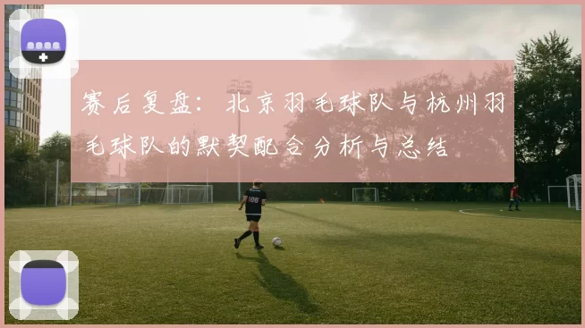赛后复盘：北京羽毛球队与杭州羽毛球队的默契配合分析与总结