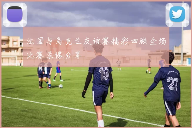 法国与乌克兰友谊赛精彩回顾全场比赛录像分享