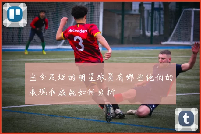 当今足坛的明星球员有哪些他们的表现和成就如何分析