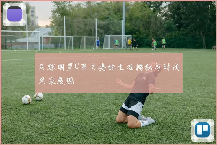 足球明星C罗之妻的生活揭秘与时尚风采展现