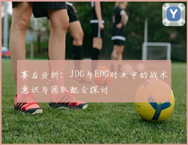 赛后分析：JDG与EDG对决中的战术意识与团队配合探讨