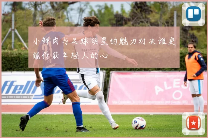 小鲜肉与足球明星的魅力对决谁更能俘获年轻人的心