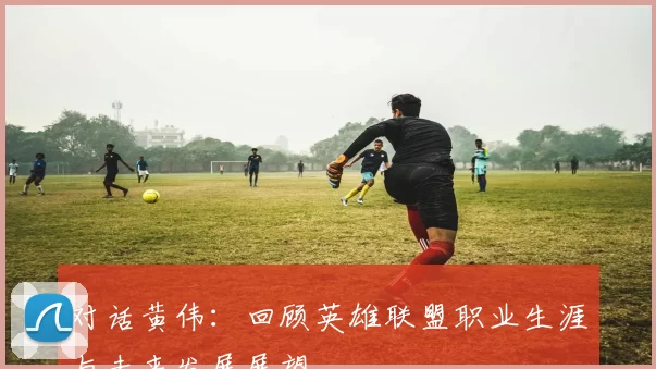 对话黄伟：回顾英雄联盟职业生涯与未来发展展望