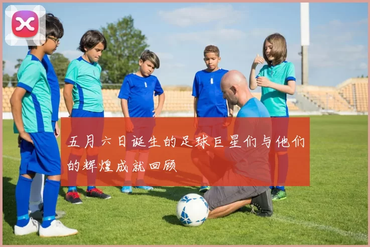 五月六日诞生的足球巨星们与他们的辉煌成就回顾