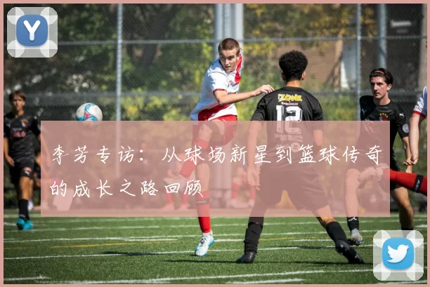 李芳专访：从球场新星到篮球传奇的成长之路回顾