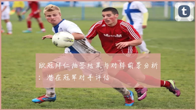 欧冠拜仁抽签结果与对阵前景分析：潜在冠军对手评估