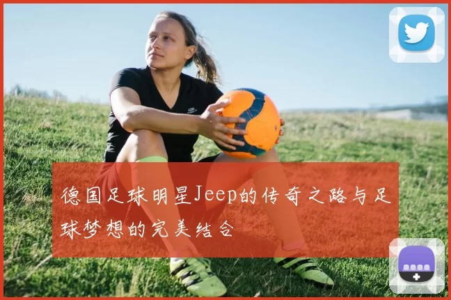 德国足球明星Jeep的传奇之路与足球梦想的完美结合