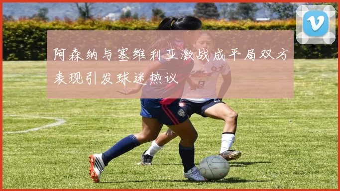 阿森纳与塞维利亚激战成平局双方表现引发球迷热议