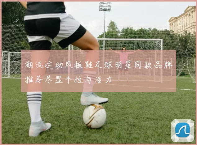 潮流运动风板鞋足球明星同款品牌推荐尽显个性与活力