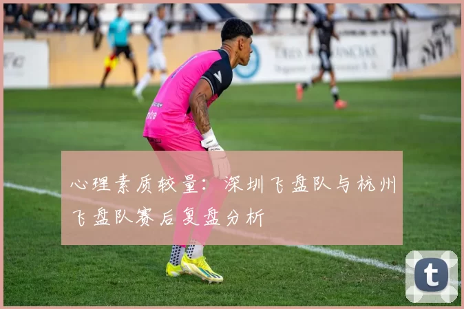 心理素质较量：深圳飞盘队与杭州飞盘队赛后复盘分析