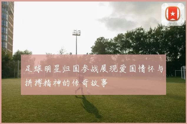 足球明星归国参战展现爱国情怀与拼搏精神的传奇故事