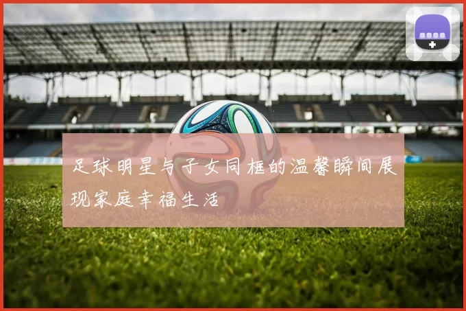 足球明星与子女同框的温馨瞬间展现家庭幸福生活