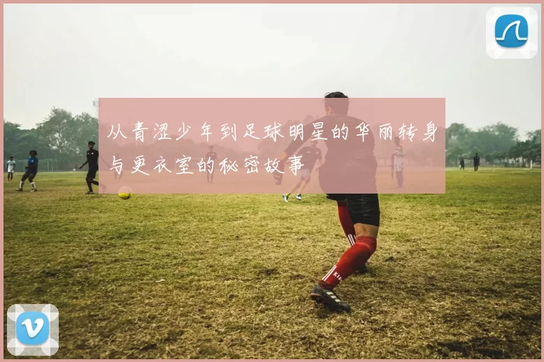 从青涩少年到足球明星的华丽转身与更衣室的秘密故事