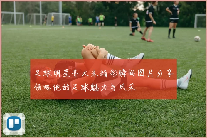 足球明星齐大米精彩瞬间图片分享领略他的足球魅力与风采
