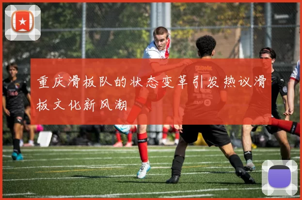 重庆滑板队的状态变革引发热议滑板文化新风潮