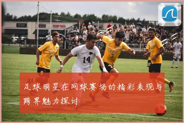 足球明星在网球赛场的精彩表现与跨界魅力探讨