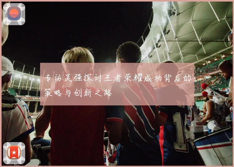 专访吴强探讨王者荣耀成功背后的策略与创新之路
