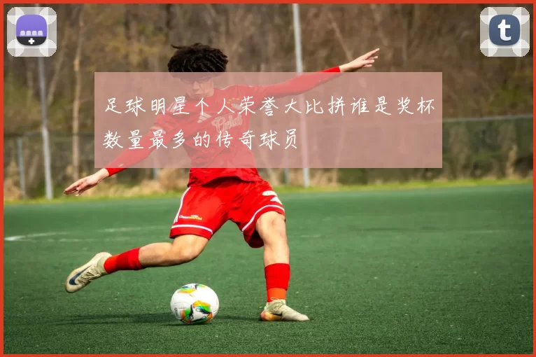 足球明星个人荣誉大比拼谁是奖杯数量最多的传奇球员