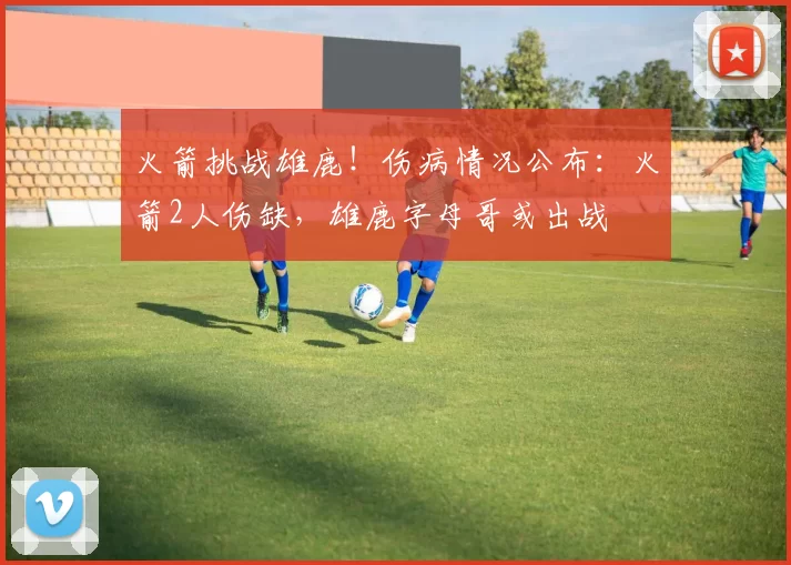 火箭挑战雄鹿！伤病情况公布：火箭2人伤缺，雄鹿字母哥或出战