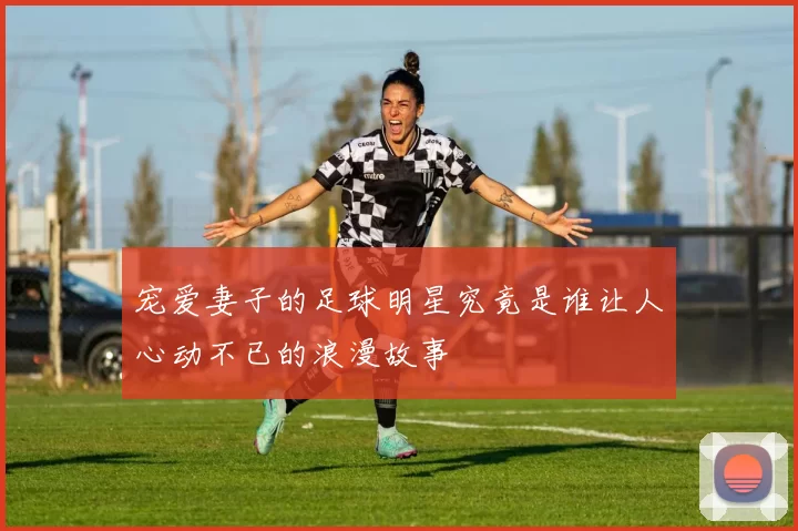 宠爱妻子的足球明星究竟是谁让人心动不已的浪漫故事