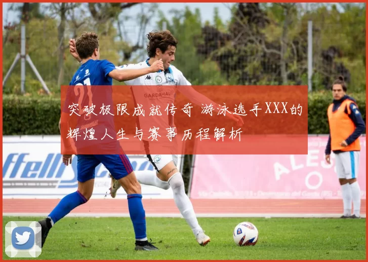 突破极限成就传奇 游泳选手XXX的辉煌人生与赛事历程解析
