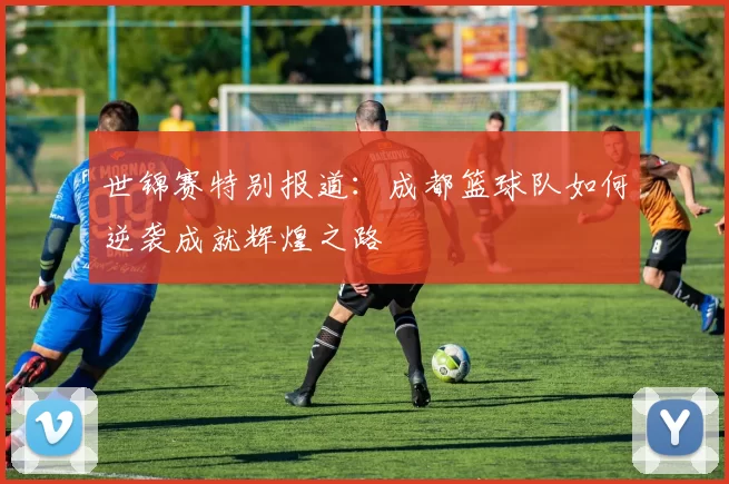 世锦赛特别报道：成都篮球队如何逆袭成就辉煌之路