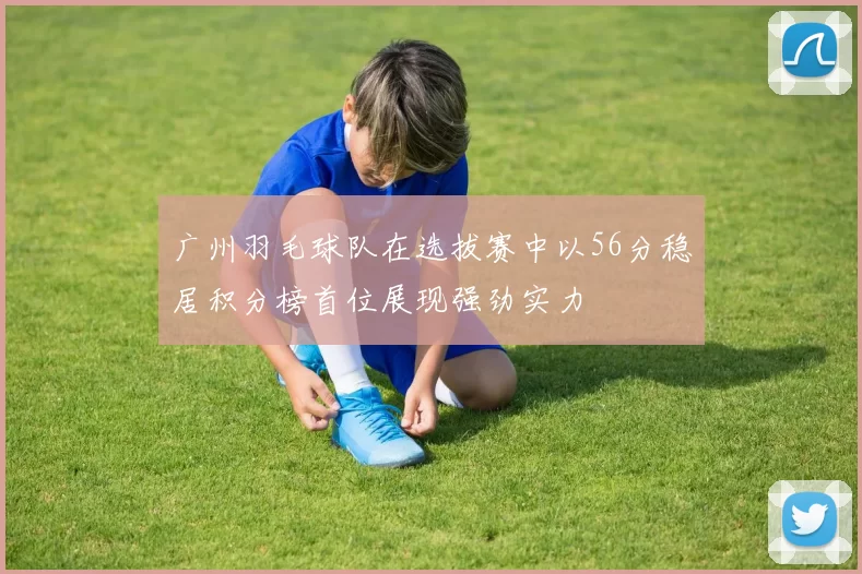 广州羽毛球队在选拔赛中以56分稳居积分榜首位展现强劲实力