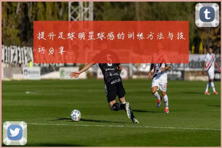 提升足球明星球感的训练方法与技巧分享