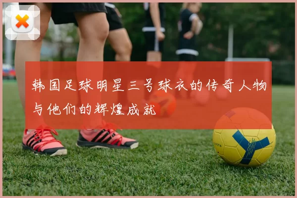 韩国足球明星三号球衣的传奇人物与他们的辉煌成就