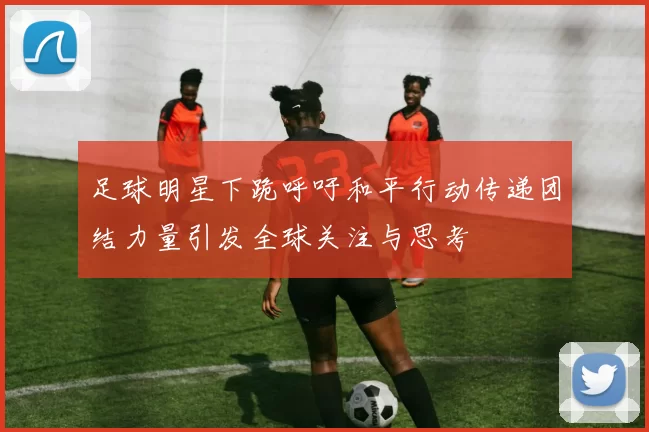 足球明星下跪呼吁和平行动传递团结力量引发全球关注与思考