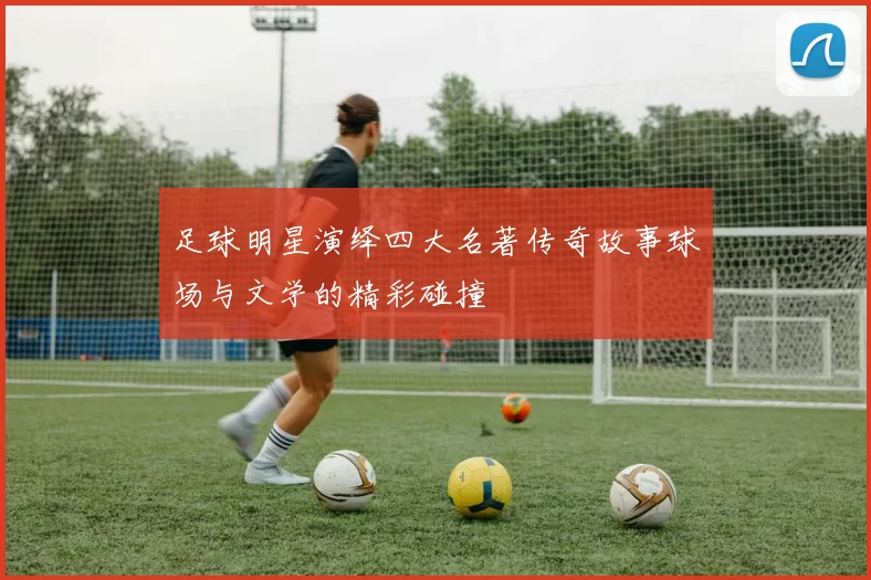 足球明星演绎四大名著传奇故事球场与文学的精彩碰撞