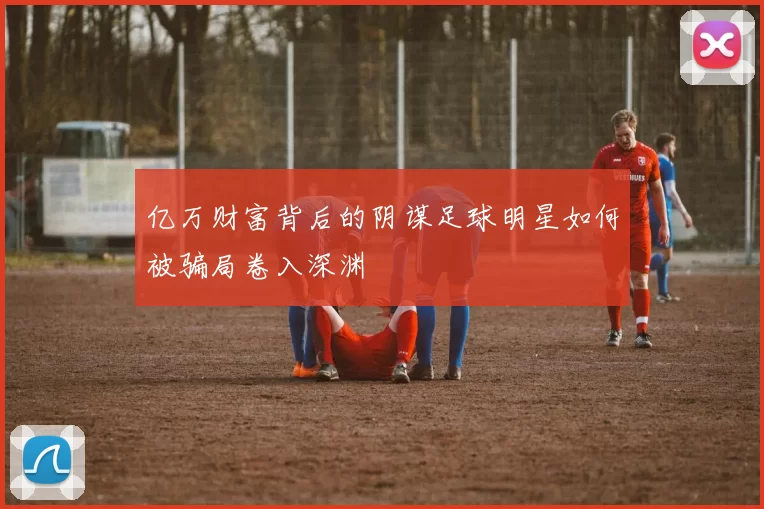 亿万财富背后的阴谋足球明星如何被骗局卷入深渊