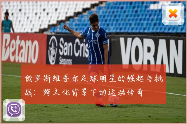 俄罗斯维吾尔足球明星的崛起与挑战：跨文化背景下的运动传奇